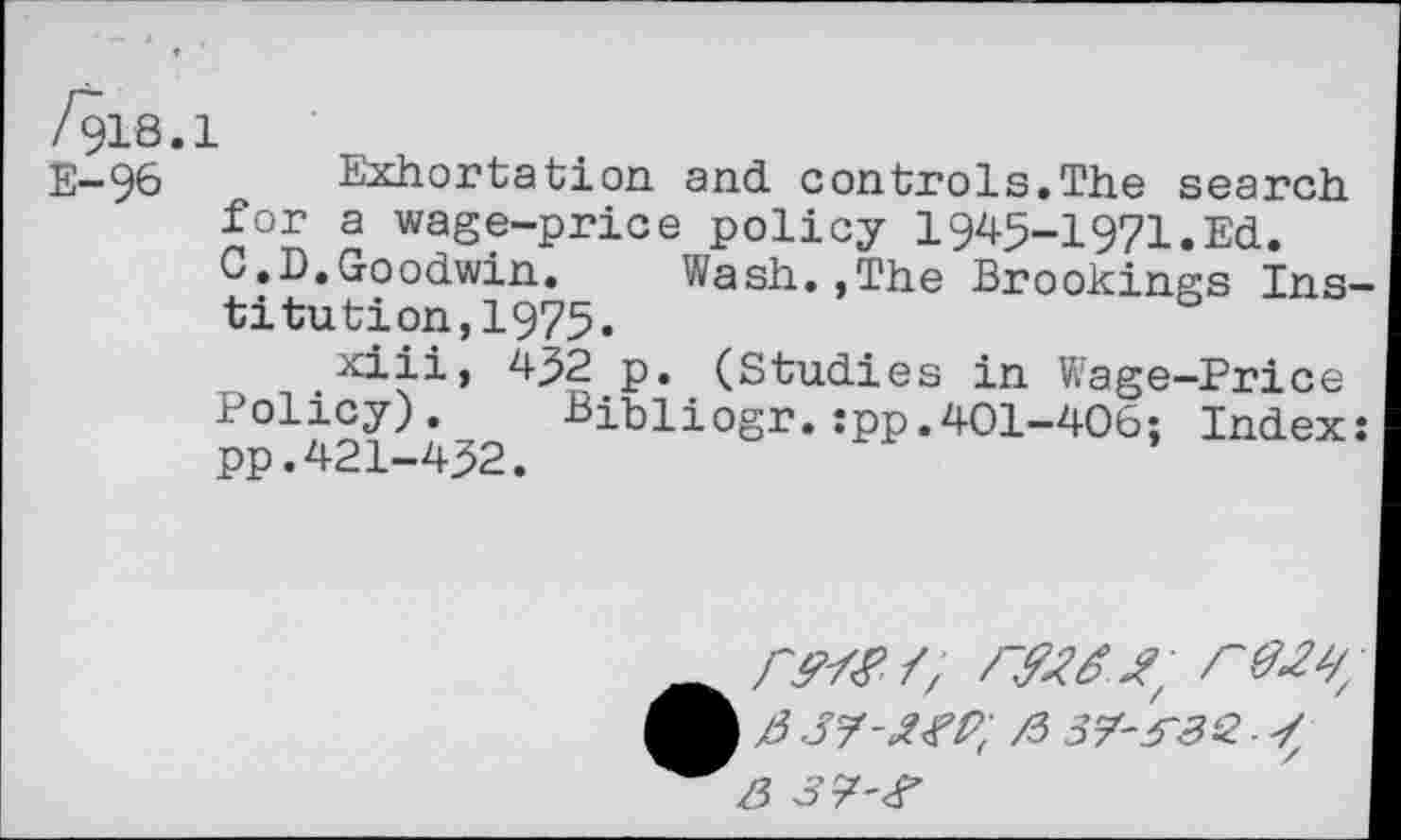 ﻿/918.1
E-96 Exhortation and controls.The search for a wage-price policy 1945-1971. Ed.
C.D.Goodwin. Wash.,The Brookings Institution, 1975.
xiii, 432 p. (Studies in Wage-Price p01421 432 Bibli°sr*:PP,4°l-4°6; Index:
ß SJ-XW, /5 37-JßQ.